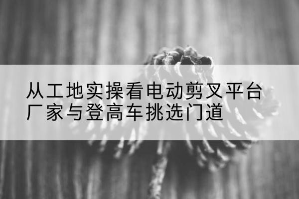 柳北电动剪叉升降平台厂家-从工地实操看电动剪叉平台厂家与登高车挑选门道