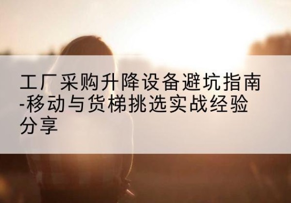 柳北移动式升降机怎么选-工厂采购升降设备避坑指南-移动与货梯挑选实战经验分享