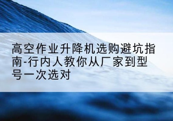 柳北升降平台厂家-高空作业升降机选购避坑指南-行内人教你从厂家到型号一次选对