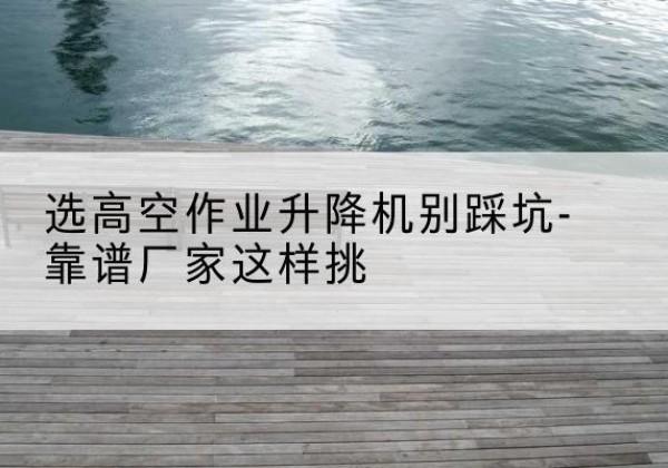 柳北剪叉式升降机厂家-选高空作业升降机别踩坑-靠谱厂家这样挑