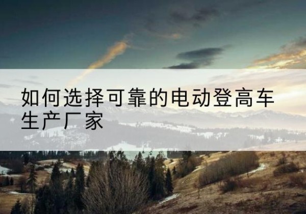 柳北电动登高车厂家-如何选择可靠的电动登高车生产厂家