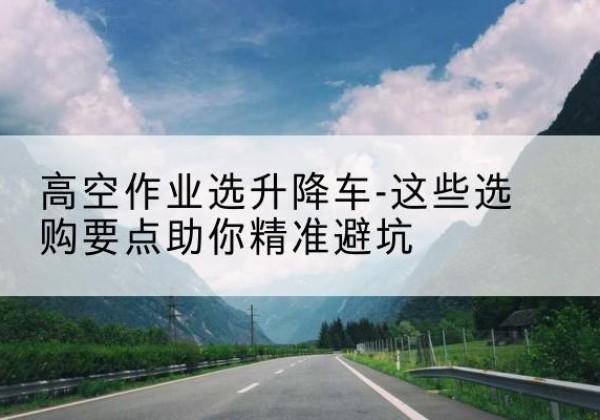 柳北升降车厂家-高空作业选升降车-这些选购要点助你*避坑