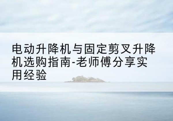 柳北电动升降机怎么选-电动升降机与固定剪叉升降机选购指南-老师傅分享实用经验