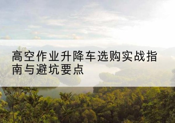 柳北升降车怎么选-高空作业升降车选购实战指南与避坑要点