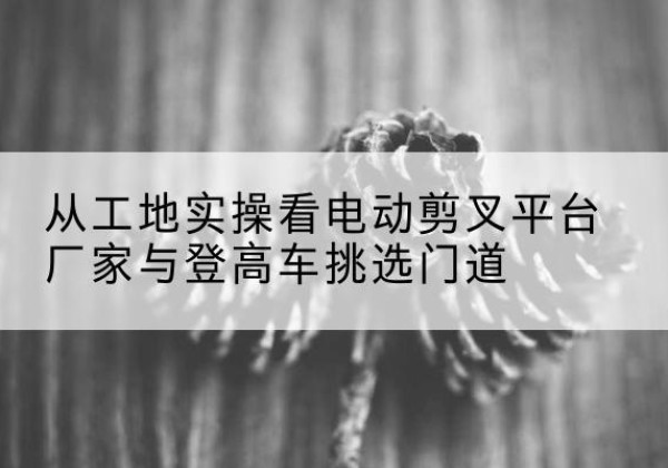 柳北电动剪叉升降平台厂家-从工地实操看电动剪叉平台厂家与登高车挑选门道