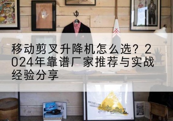 柳北升降平台厂家推荐-移动剪叉升降机怎么选？2024年靠谱厂家推荐与实战经验分享