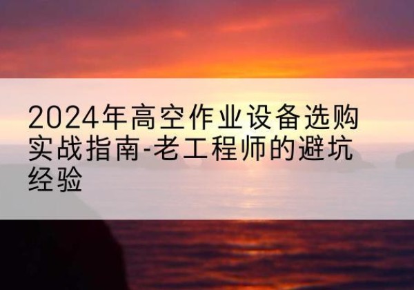 柳北高空作业升降机厂家推荐-2024年高空作业设备选购实战指南-老工程师的避坑经验